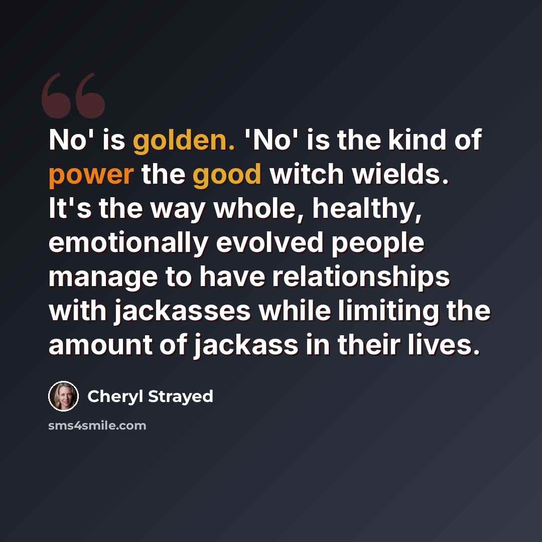 “No' is golden. 'No' is the kind of power the good witch wields. It's the way whole, healthy, emotionally evolved people manage to have relationships with jackasses while limiting the amount of jackass in their lives.” quote by Cheryl Strayed