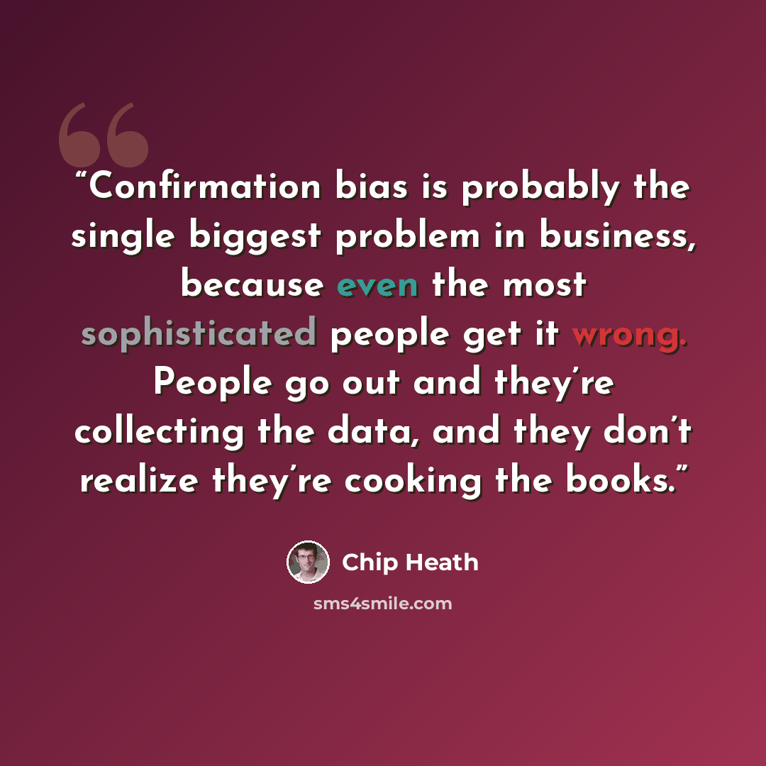 “Confirmation bias is probably the single biggest problem in business, because even the most sophisticated people get it wrong. People go out and they’re collecting the data, and they don’t realize they’re cooking the books.” quote by Chip Heath