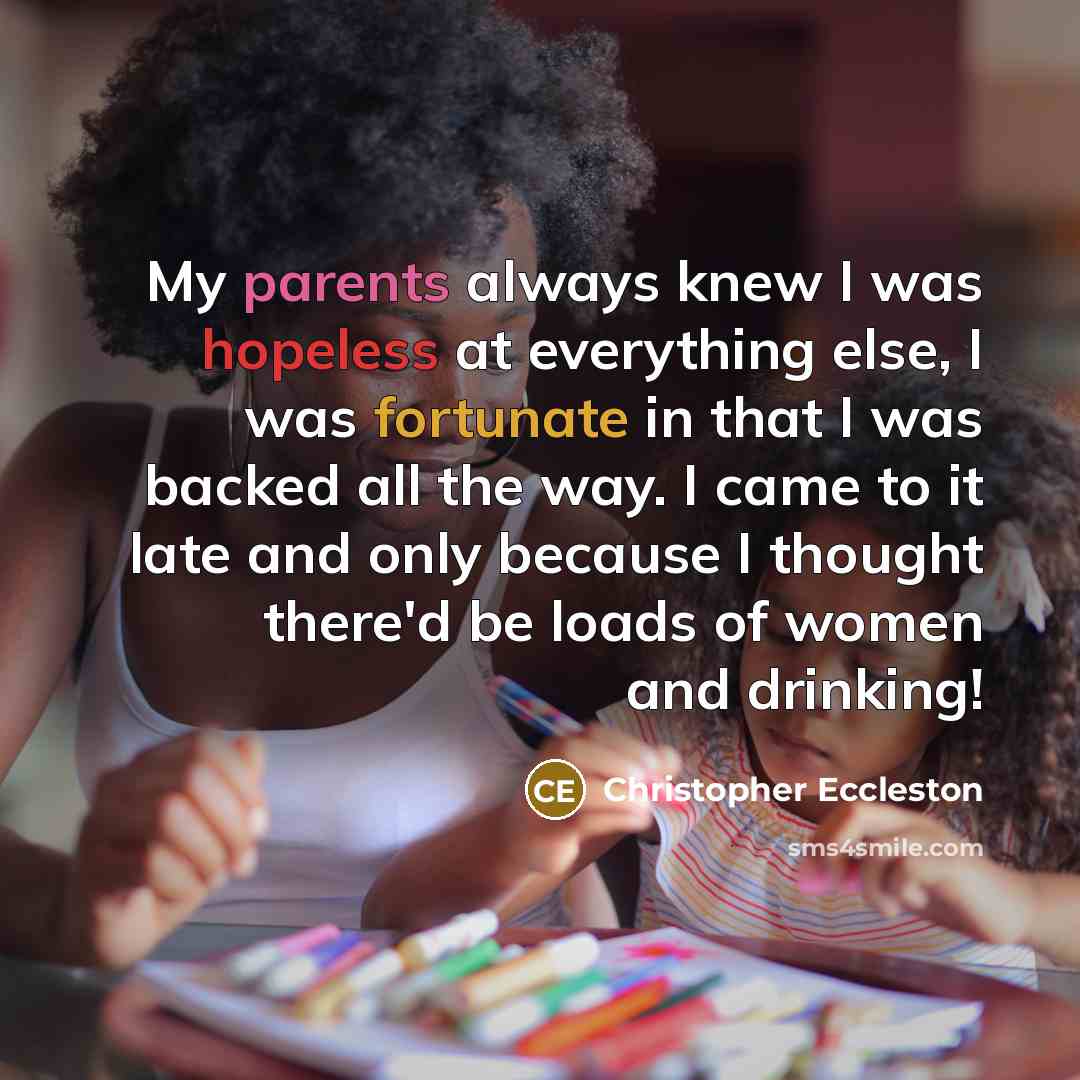 “My parents always knew I was hopeless at everything else, I was fortunate in that I was backed all the way. I came to it late and only because I thought there'd be loads of women and drinking!” quote by Christopher Eccleston