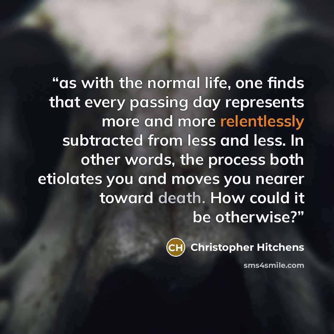“as with the normal life, one finds that every passing day represents more and more relentlessly subtracted from less and less. In other words, the process both etiolates you and moves you nearer toward death. How could it be otherwise?” quote by Christopher Hitchens