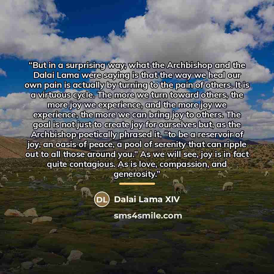 “But in a surprising way, what the Archbishop and the Dalai Lama were saying is that the way we heal our own pain is actually by turning to the pain of others. It is a virtuous cycle. The more we turn toward others, the more joy we experience, and the more joy we experience, the more we can bring…” quote by Dalai Lama XIV