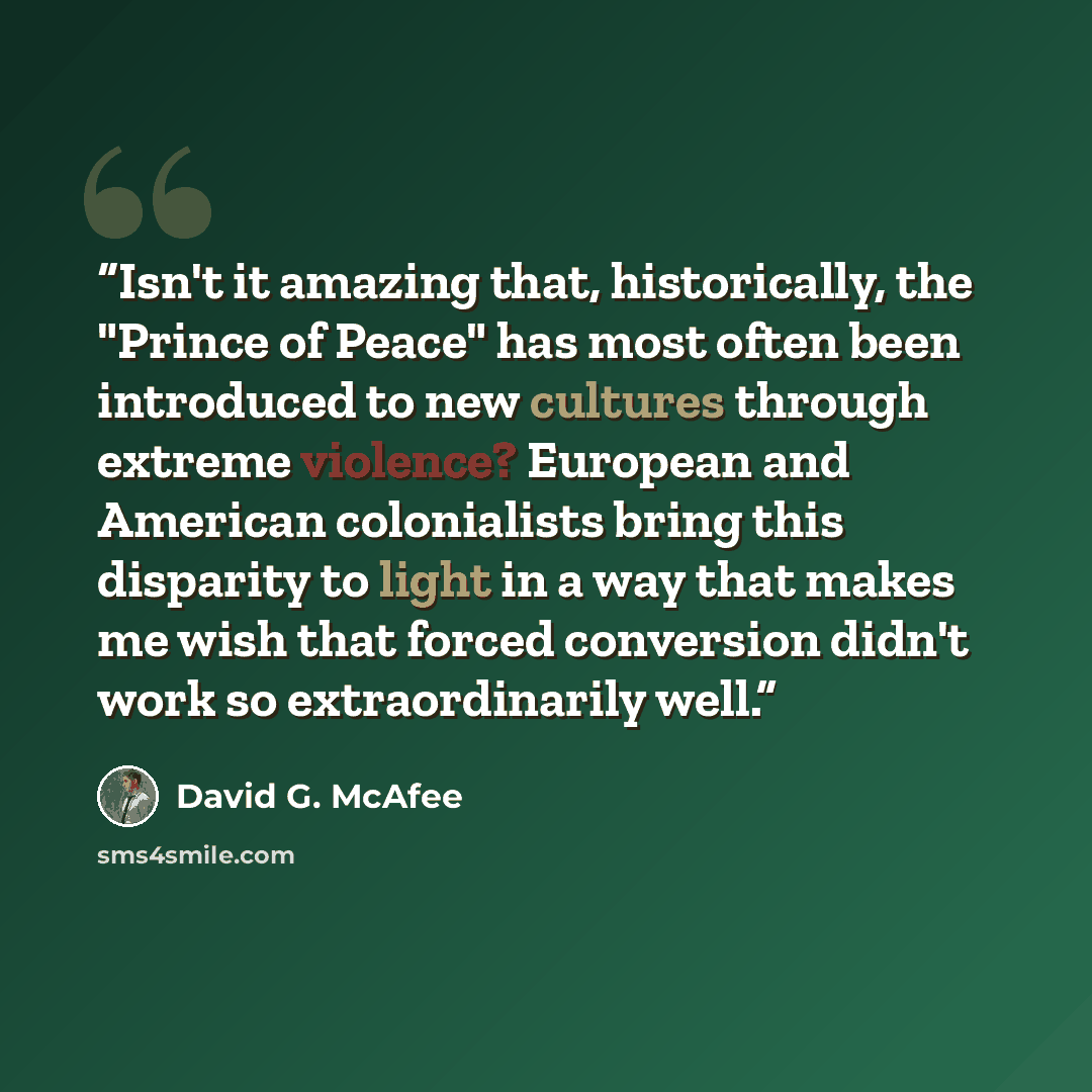 “Isn't it amazing that, historically, the "Prince of Peace" has most often been introduced to new cultures through extreme violence? European and American colonialists bring this disparity to light in a way that makes me wish that forced conversion didn't work so extraordinarily well.” quote by David G. McAfee