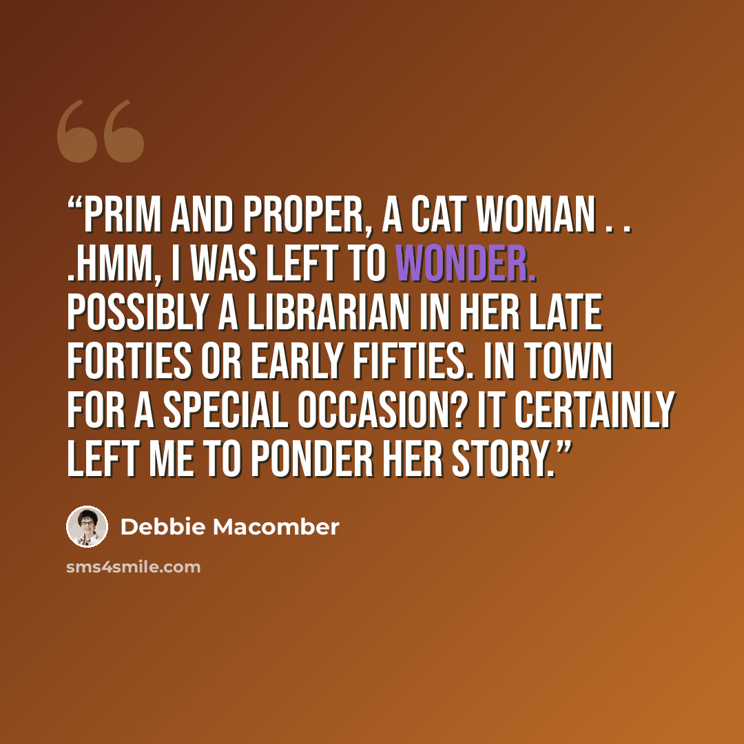 “Prim and proper, a cat woman . . .Hmm, I was left to wonder. Possibly a librarian in her late forties or early fifties. In town for a special occasion? It certainly left me to ponder her story.” quote by Debbie Macomber