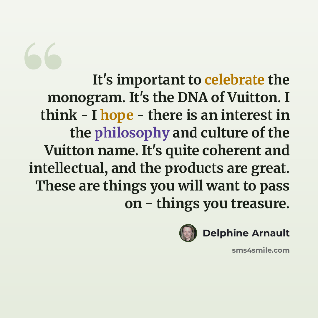 “It's important to celebrate the monogram. It's the DNA of Vuitton. I think - I hope - there is an interest in the philosophy and culture of the Vuitton name. It's quite coherent and intellectual, and the products are great. These are things you will want to pass on - things you treasure.” quote by Delphine Arnault