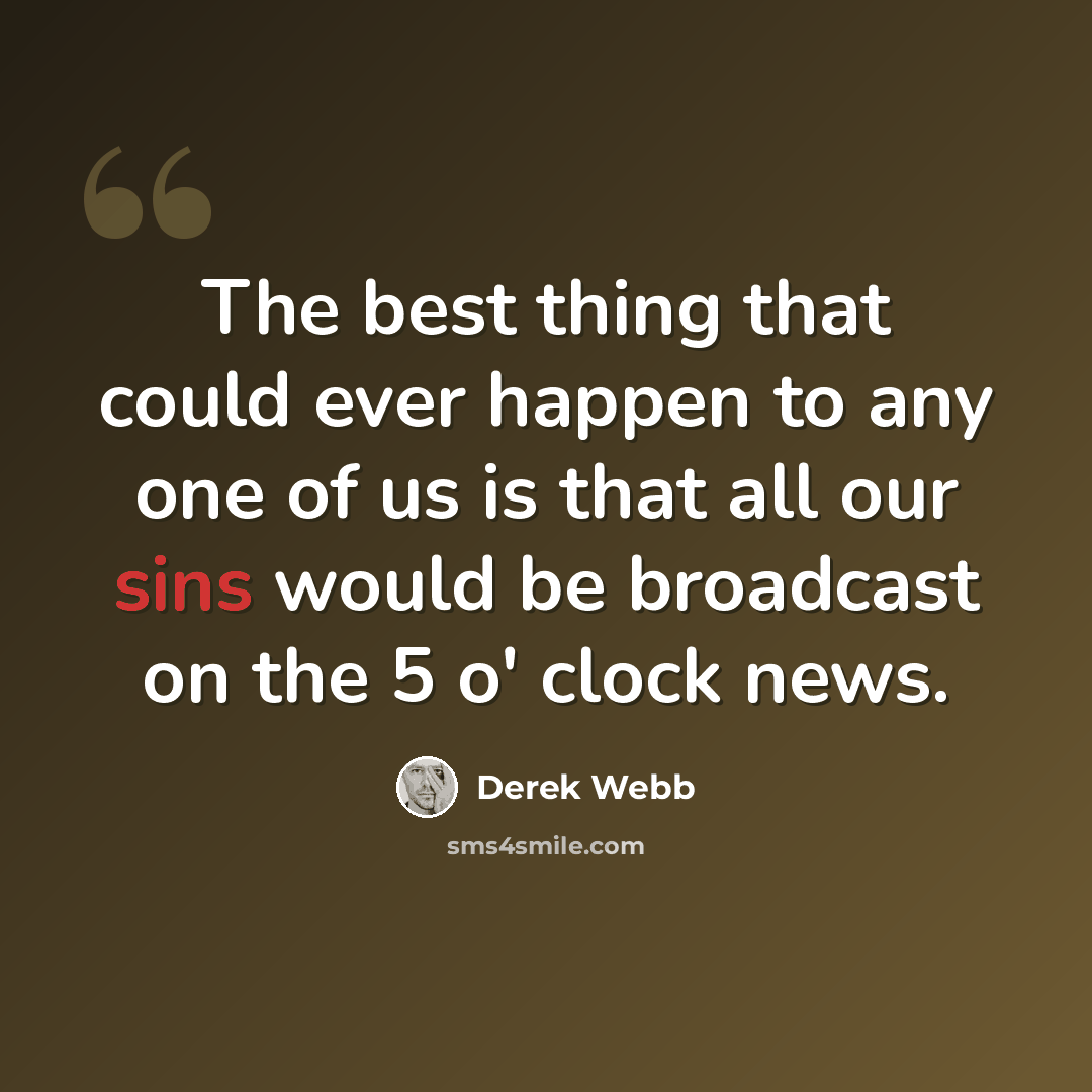 “The best thing that could ever happen to any one of us is that all our sins would be broadcast on the 5 o' clock news.” quote by Derek Webb