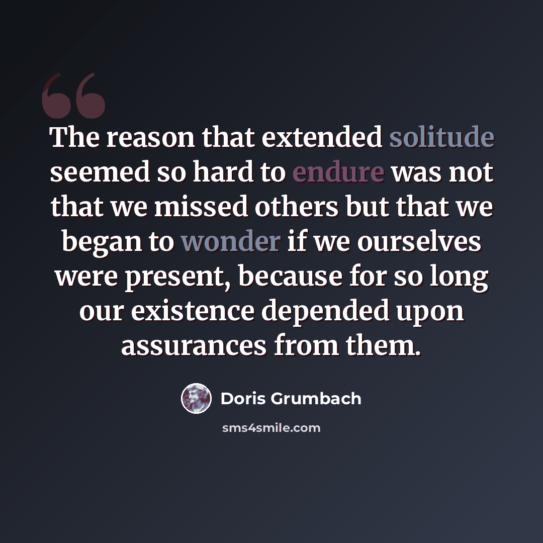 “The reason that extended solitude seemed so hard to endure was not that we missed others but that we began to wonder if we ourselves were present, because for so long our existence depended upon assurances from them.” quote by Doris Grumbach