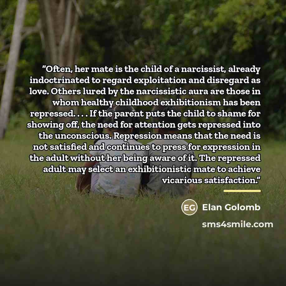 “Often, her mate is the child of a narcissist, already indoctrinated to regard exploitation and disregard as love. Others lured by the narcissistic aura are those in whom healthy childhood exhibitionism has been repressed. . . . If the parent puts the child to shame for showing off, the need for…” quote by Elan Golomb
