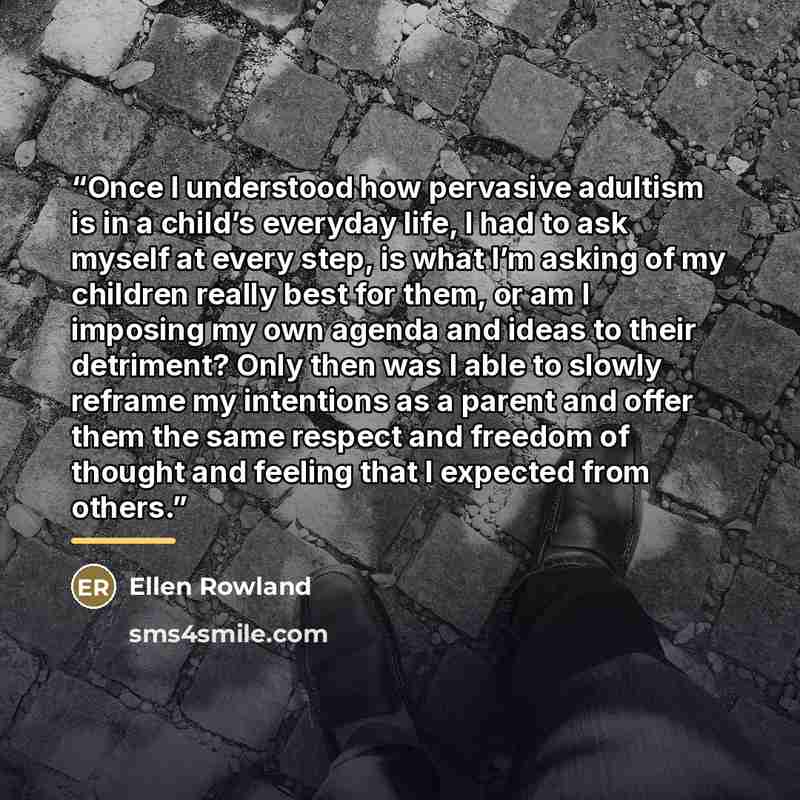 “Once I understood how pervasive adultism is in a child’s everyday life, I had to ask myself at every step, is what I’m asking of my children really best for them, or am I imposing my own agenda and ideas to their detriment? Only then was I able to slowly reframe my intentions as a parent and offer…” quote by Ellen Rowland