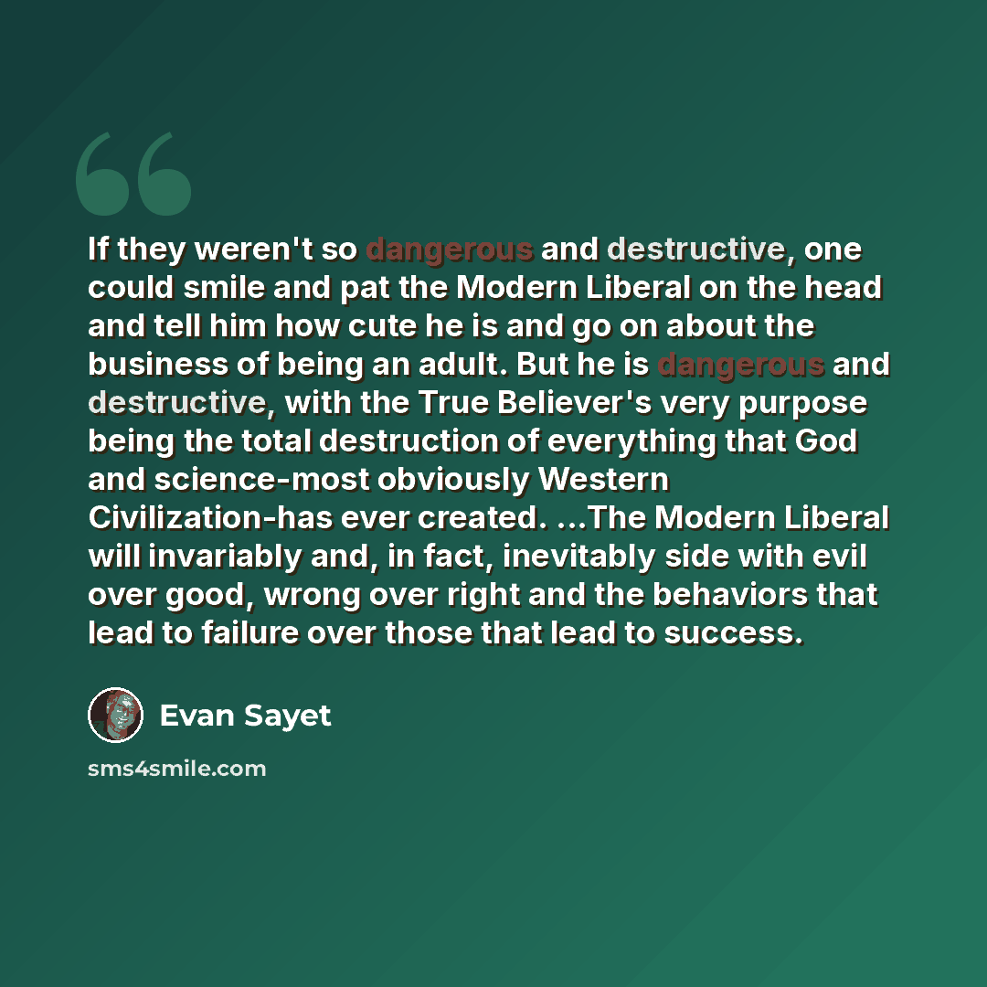 “If they weren't so dangerous and destructive, one could smile and pat the Modern Liberal on the head and tell him how cute he is and go on about the business of being an adult. But he is dangerous and destructive, with the True Believer's very purpose being the total destruction of everything that…” quote by Evan Sayet