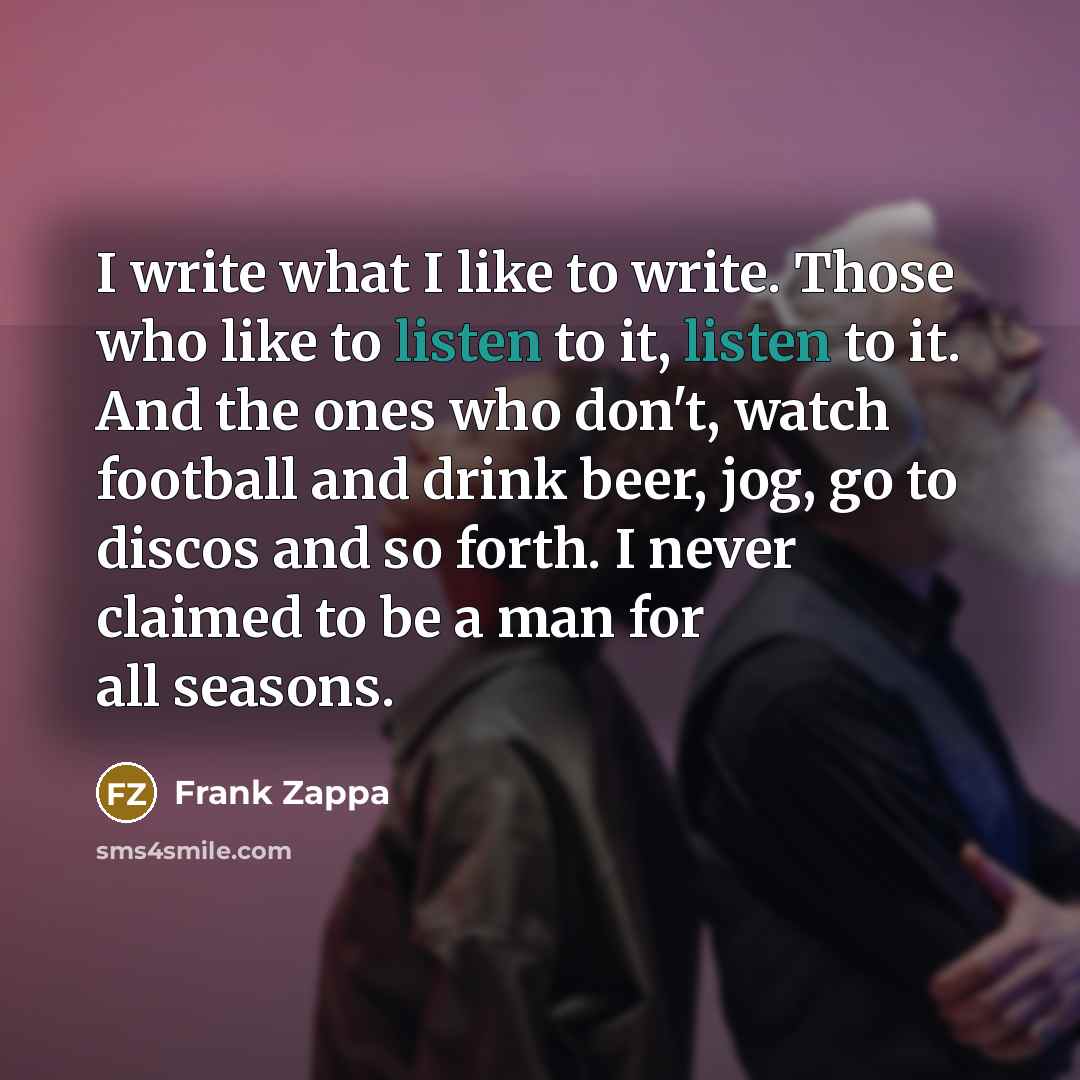“I write what I like to write. Those who like to listen to it, listen to it. And the ones who don't, watch football and drink beer, jog, go to discos and so forth. I never claimed to be a man for all seasons.” quote by Frank Zappa