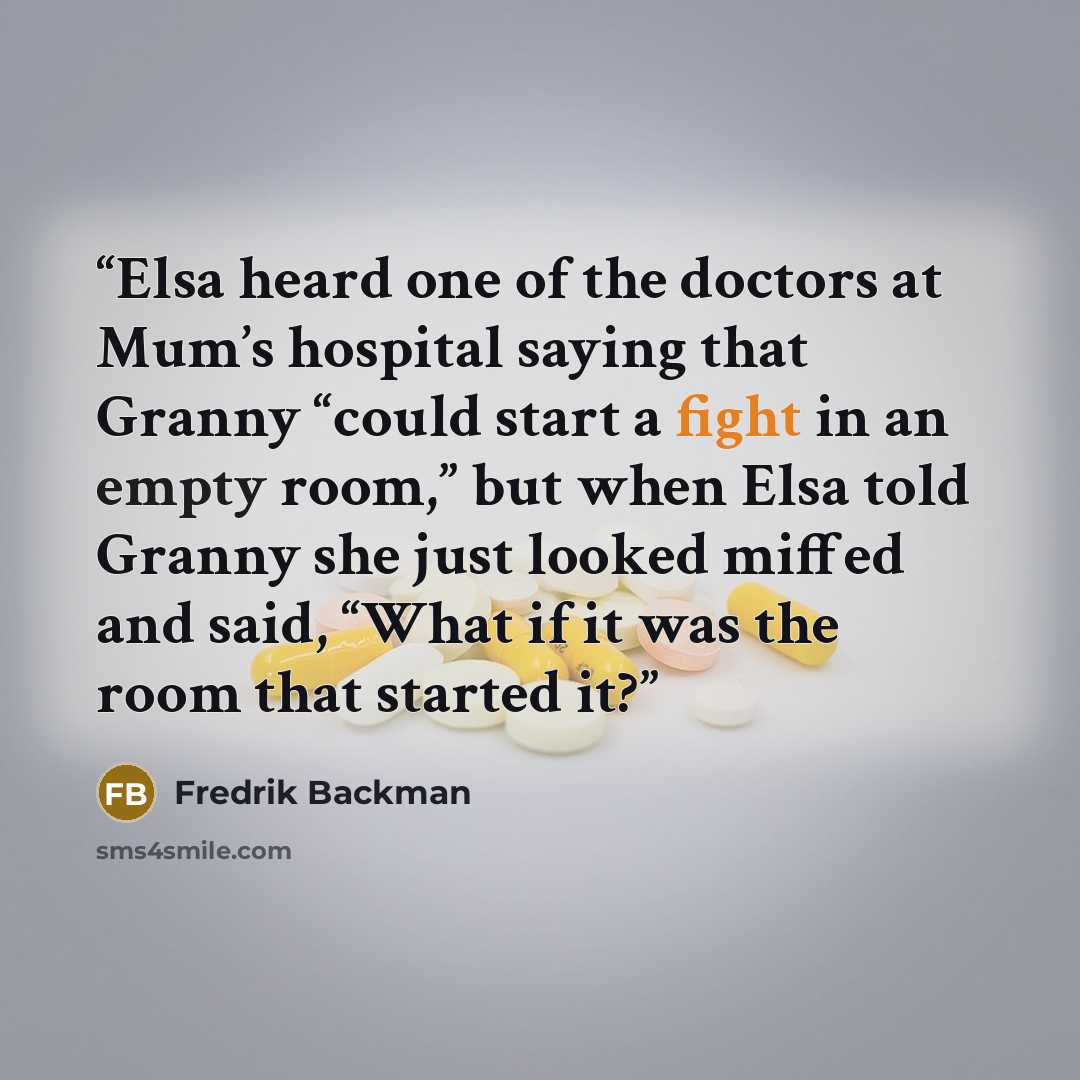 “Elsa heard one of the doctors at Mum’s hospital saying that Granny “could start a fight in an empty room,” but when Elsa told Granny she just looked miffed and said, “What if it was the room that started it?” quote by Fredrik Backman