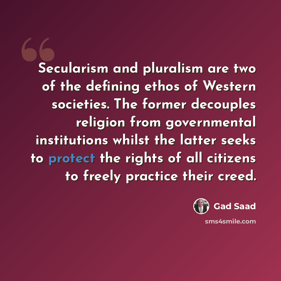 “Secularism and pluralism are two of the defining ethos of Western societies. The former decouples religion from governmental institutions whilst the latter seeks to protect the rights of all citizens to freely practice their creed.” quote by Gad Saad