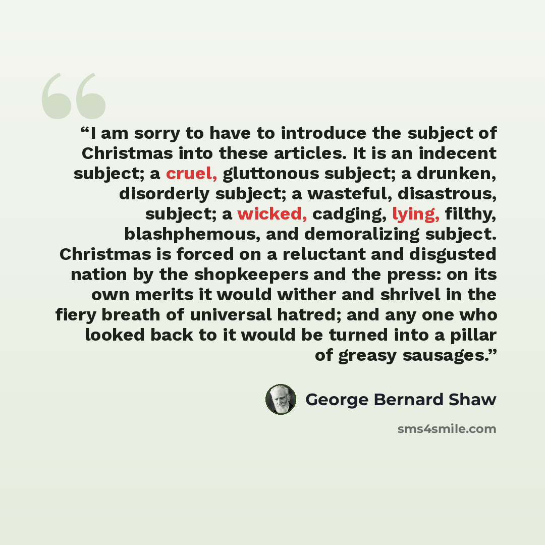 “I am sorry to have to introduce the subject of Christmas into these articles. It is an indecent subject; a cruel, gluttonous subject; a drunken, disorderly subject; a wasteful, disastrous, subject; a wicked, cadging, lying, filthy, blashphemous, and demoralizing subject. Christmas is forced on a…” quote by George Bernard Shaw