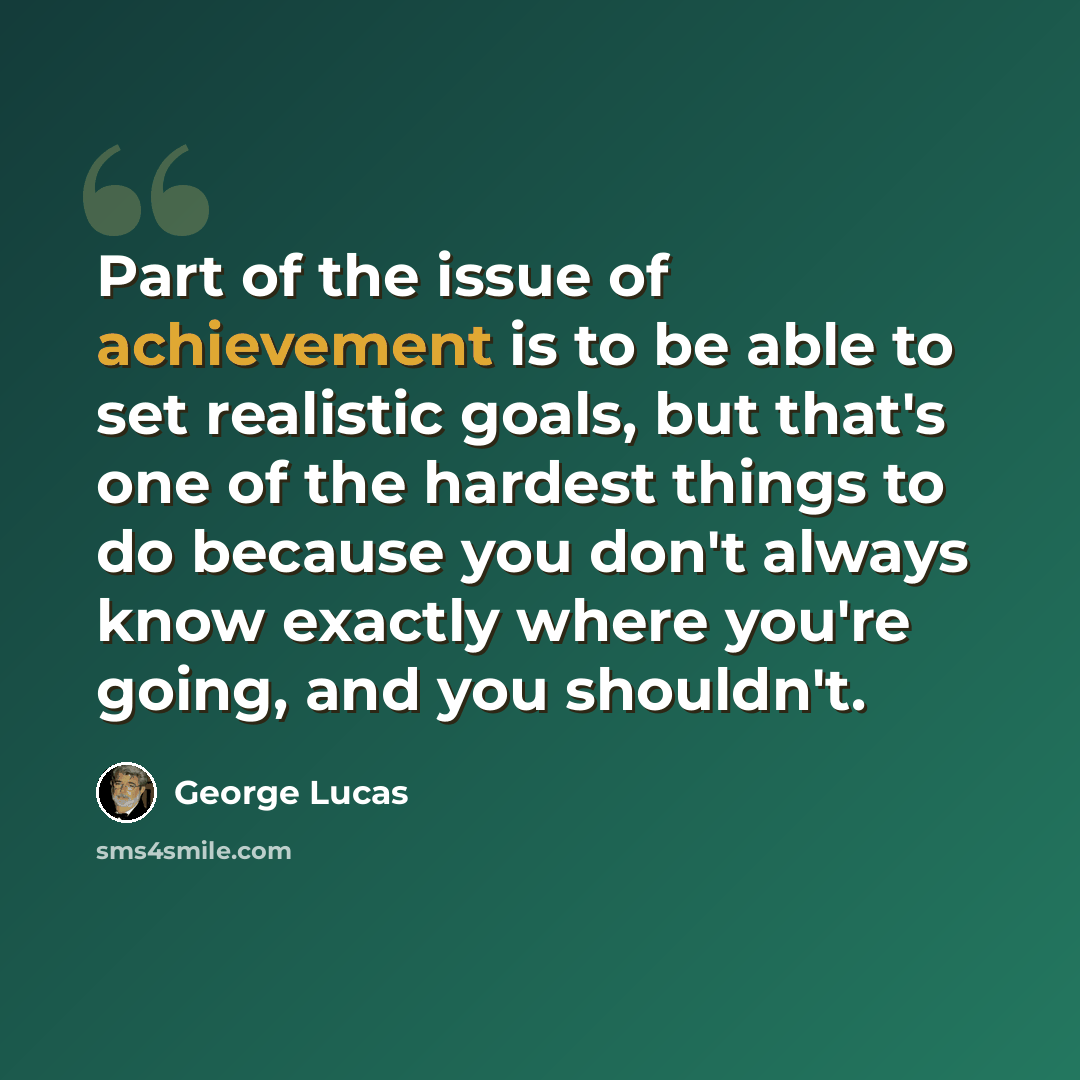 “Part of the issue of achievement is to be able to set realistic goals, but that's one of the hardest things to do because you don't always know exactly where you're going, and you shouldn't.” quote by George Lucas