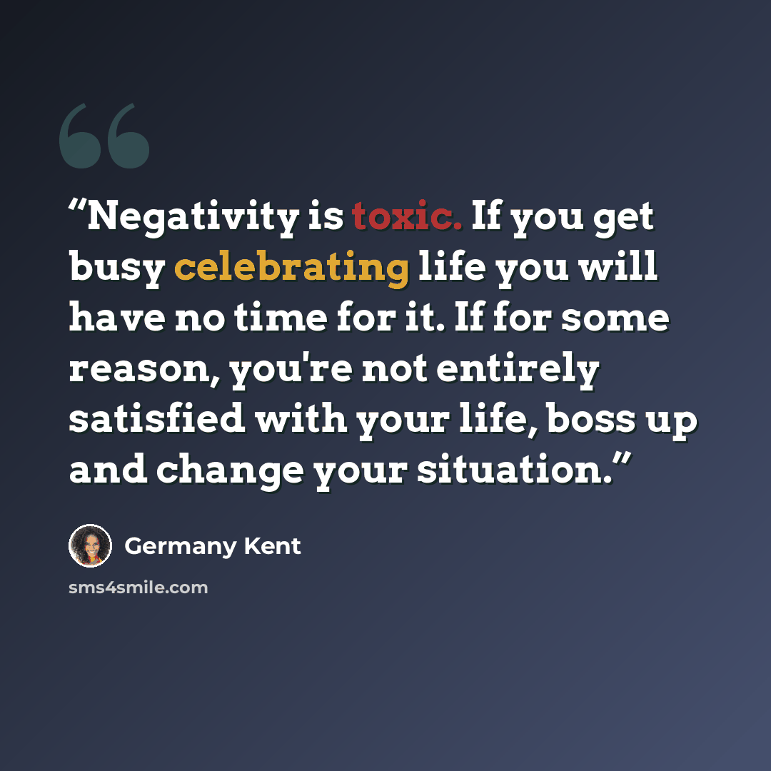 “Negativity is toxic. If you get busy celebrating life you will have no time for it. If for some reason, you're not entirely satisfied with your life, boss up and change your situation.” quote by Germany Kent