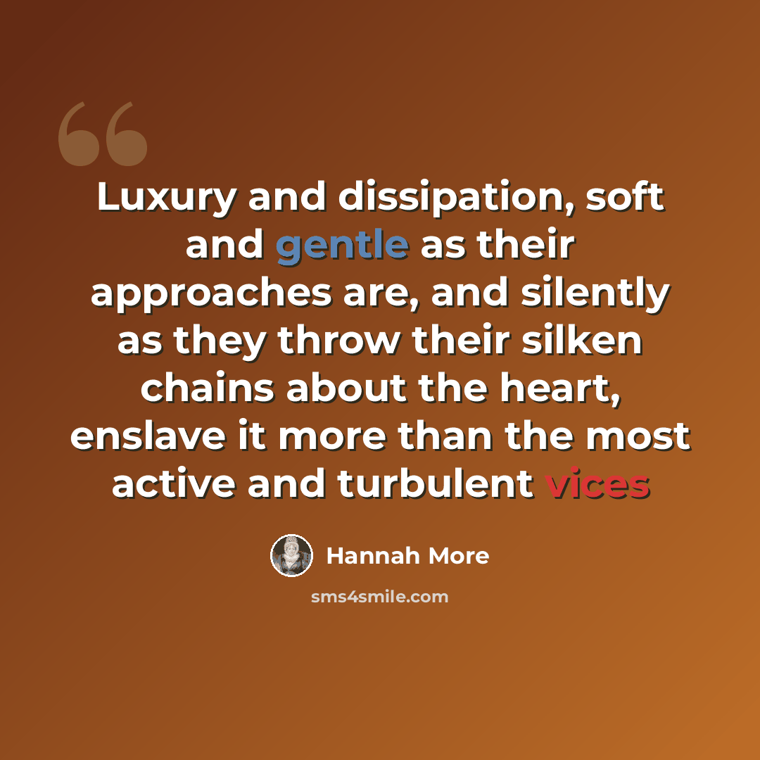 “Luxury and dissipation, soft and gentle as their approaches are, and silently as they throw their silken chains about the heart, enslave it more than the most active and turbulent vices” quote by Hannah More
