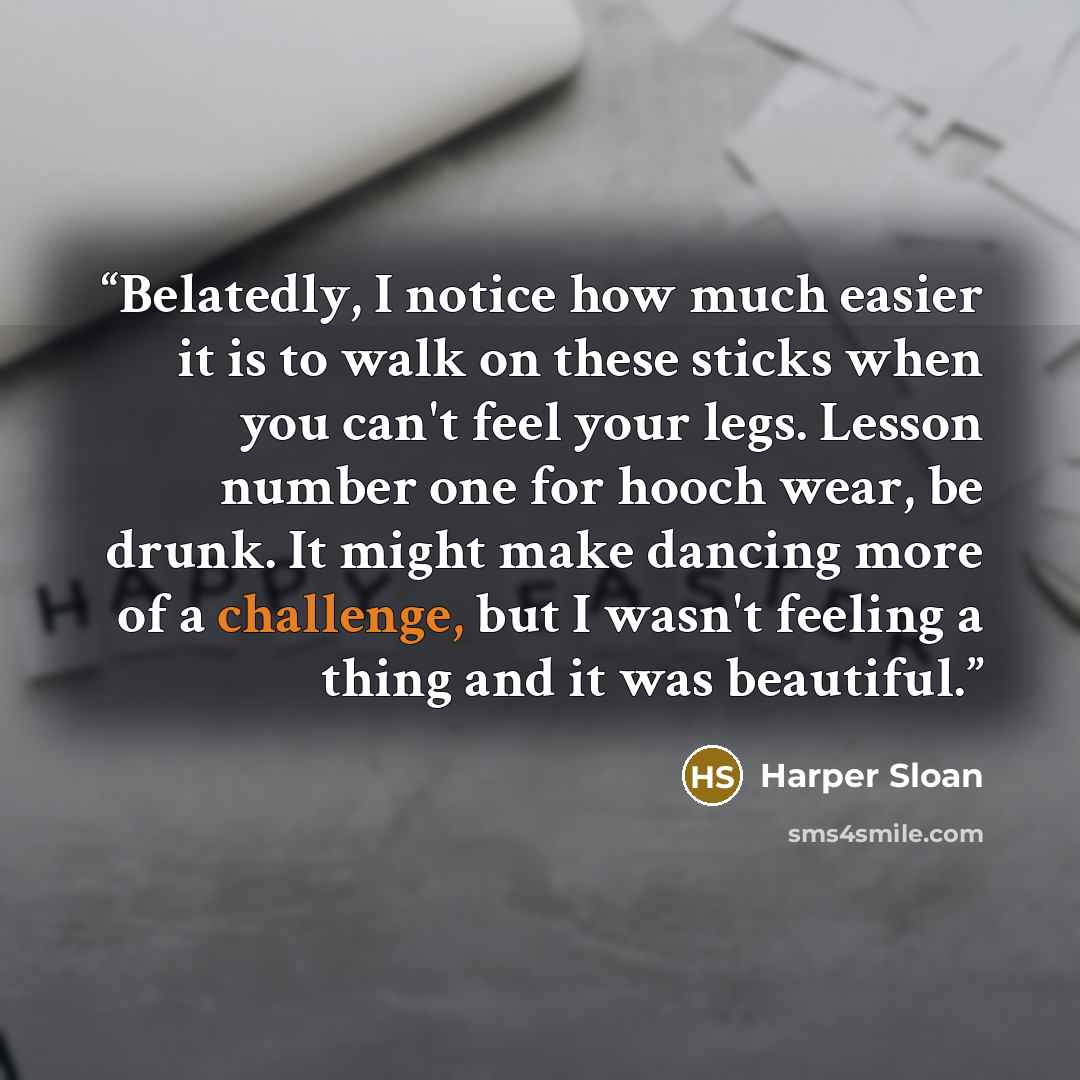 “Belatedly, I notice how much easier it is to walk on these sticks when you can't feel your legs. Lesson number one for hooch wear, be drunk. It might make dancing more of a challenge, but I wasn't feeling a thing and it was beautiful.” quote by Harper Sloan