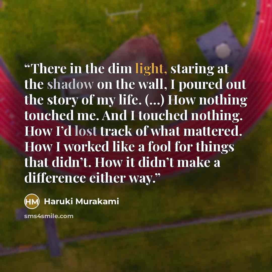 “There in the dim light, staring at the shadow on the wall, I poured out the story of my life. (…) How nothing touched me. And I touched nothing. How I’d lost track of what mattered. How I worked like a fool for things that didn’t. How it didn’t make a difference either way.” quote by Haruki Murakami
