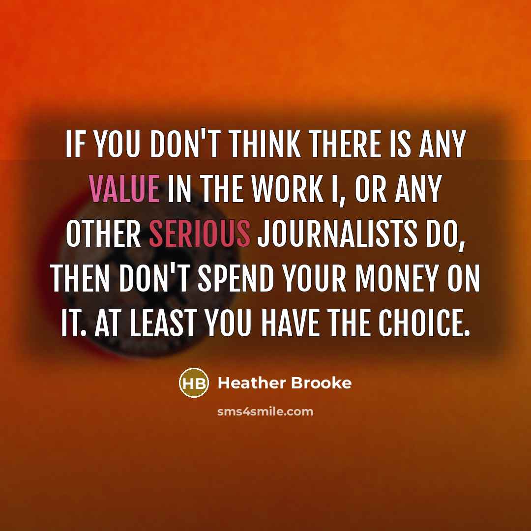“If you don't think there is any value in the work I, or any other serious journalists do, then don't spend your money on it. At least you have the choice.” quote by Heather Brooke