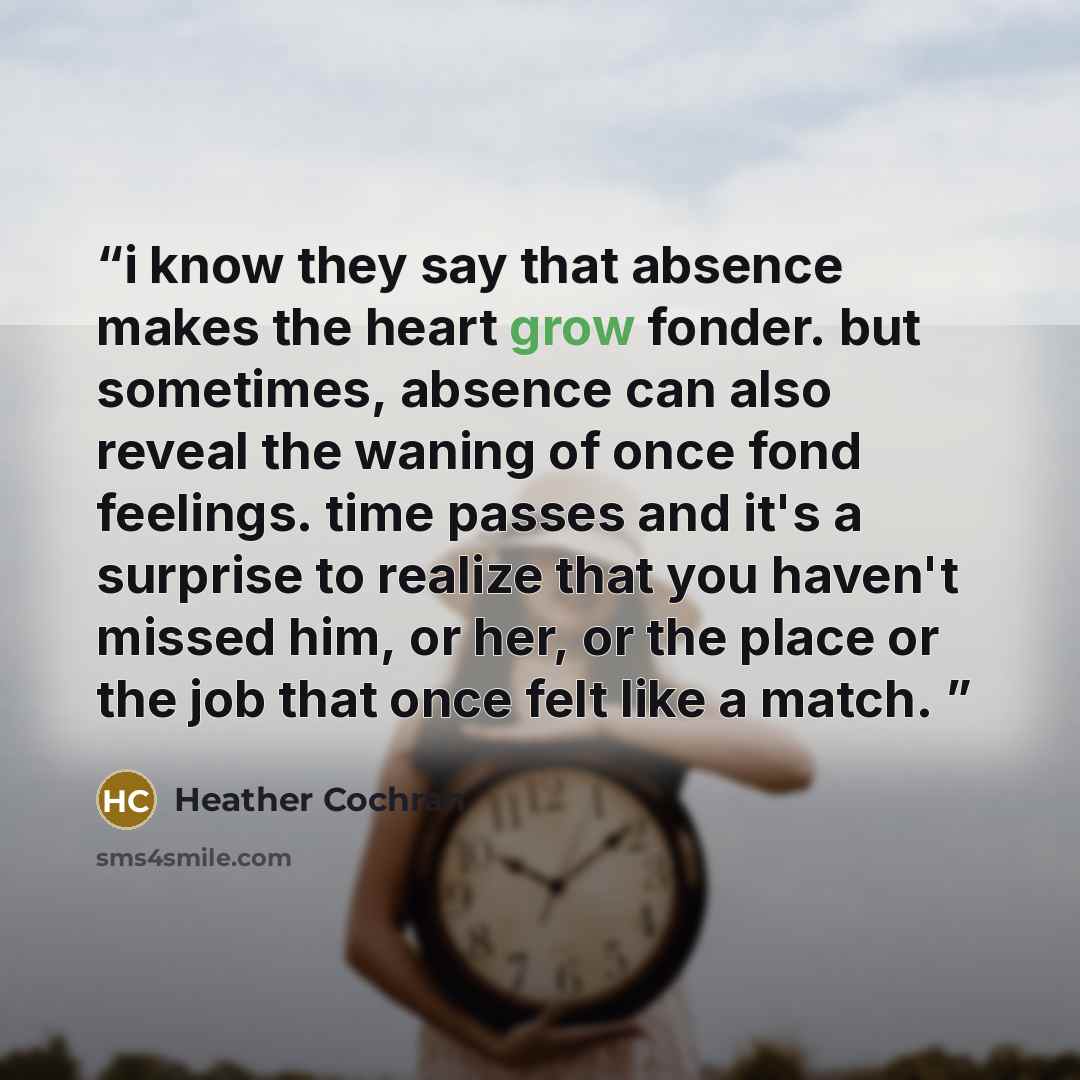 “i know they say that absence makes the heart grow fonder. but sometimes, absence can also reveal the waning of once fond feelings. time passes and it's a surprise to realize that you haven't missed him, or her, or the place or the job that once felt like a match.” quote by Heather Cochran