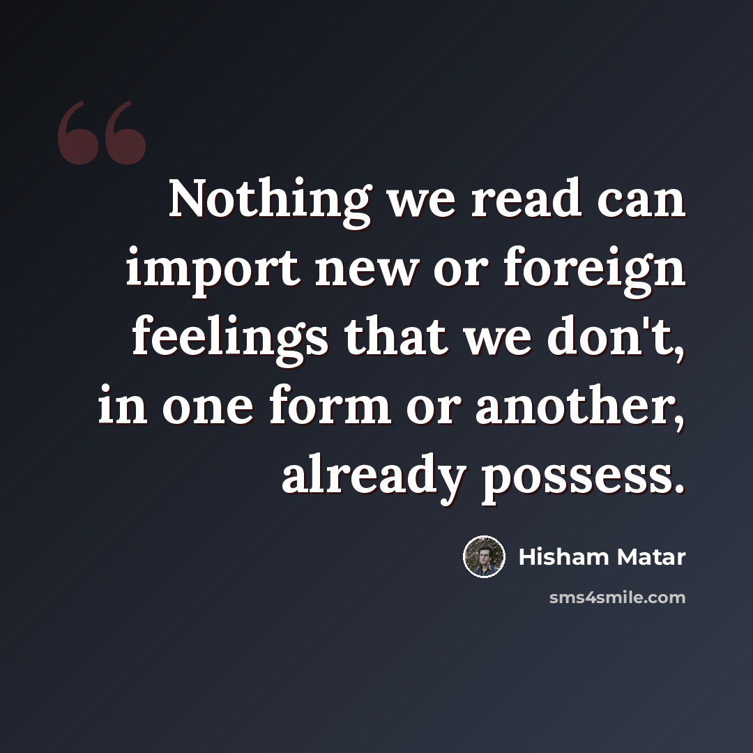 “Nothing we read can import new or foreign feelings that we don't, in one form or another, already possess.” quote by Hisham Matar