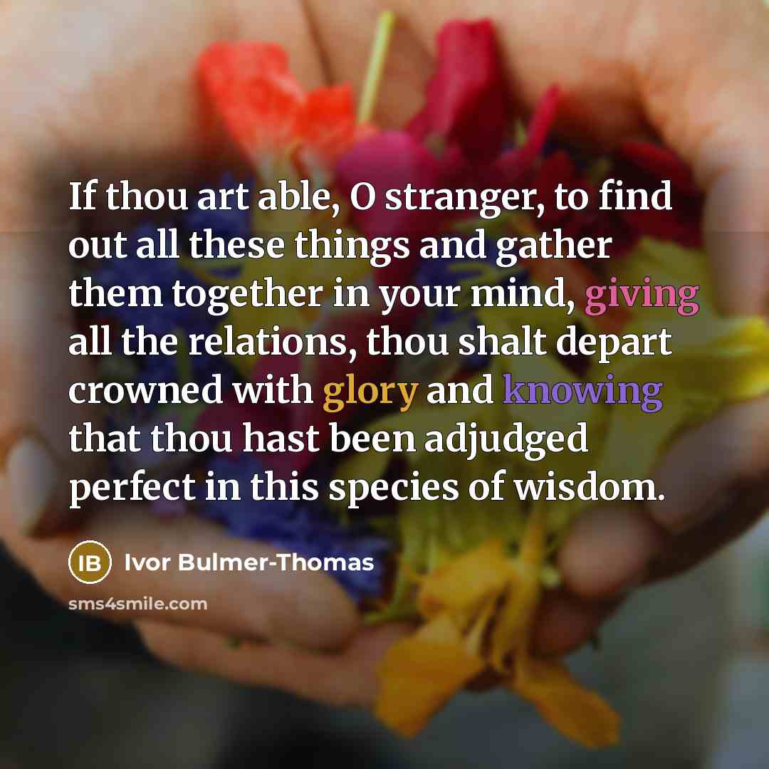 “If thou art able, O stranger, to find out all these things and gather them together in your mind, giving all the relations, thou shalt depart crowned with glory and knowing that thou hast been adjudged perfect in this species of wisdom.” quote by Ivor Bulmer-Thomas