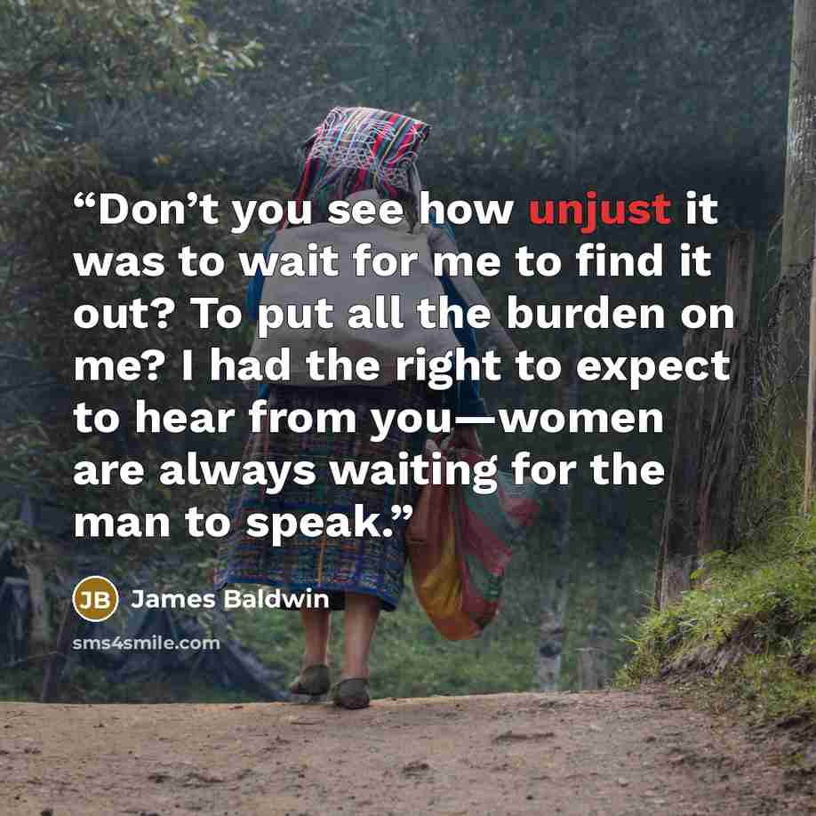 “Don’t you see how unjust it was to wait for me to find it out? To put all the burden on me? I had the right to expect to hear from you—women are always waiting for the man to speak.” quote by James Baldwin
