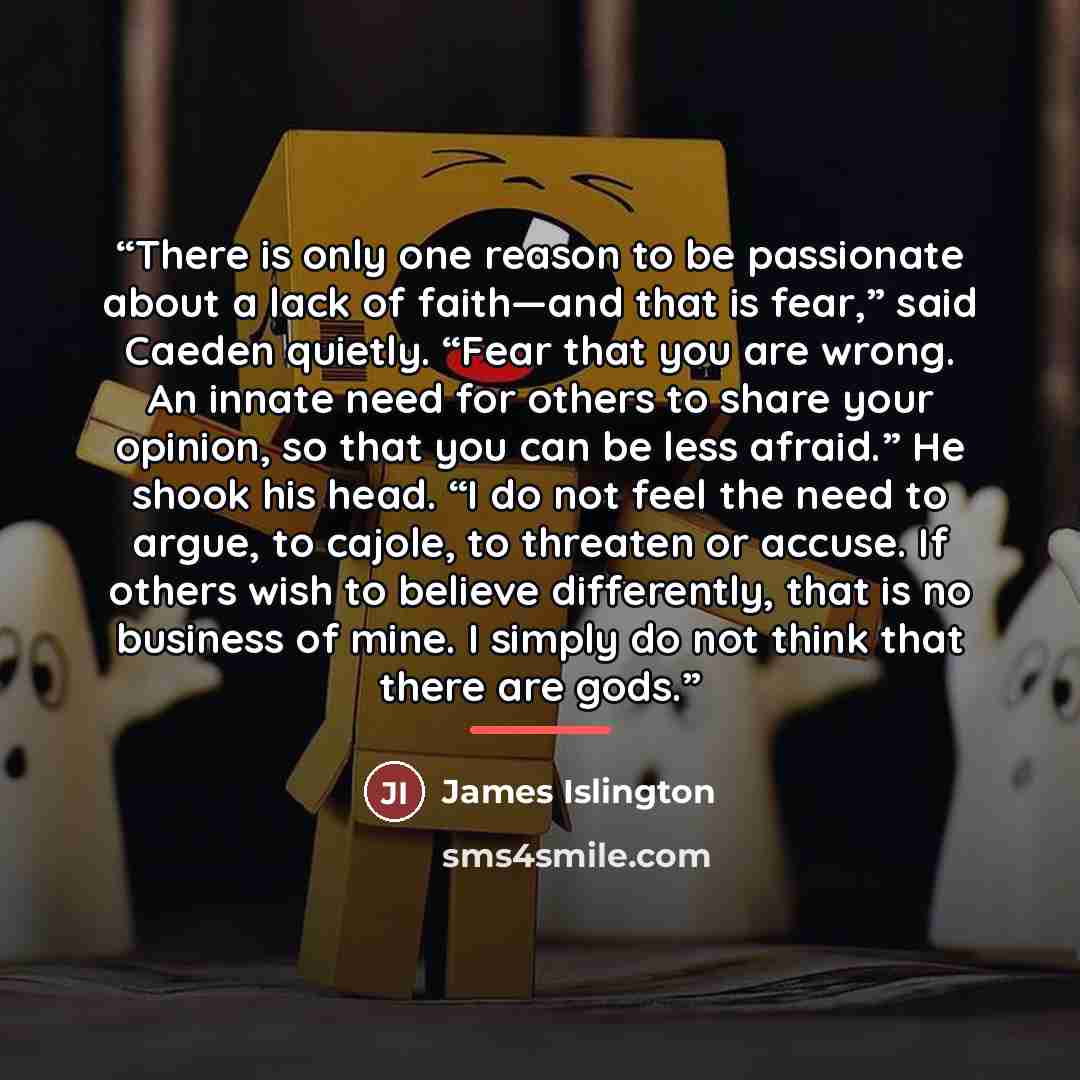 “There is only one reason to be passionate about a lack of faith—and that is fear,” said Caeden quietly. “Fear that you are wrong. An innate need for others to share your opinion, so that you can be less afraid.” He shook his head. “I do not feel the need to argue, to cajole, to threaten or accuse…” quote by James Islington