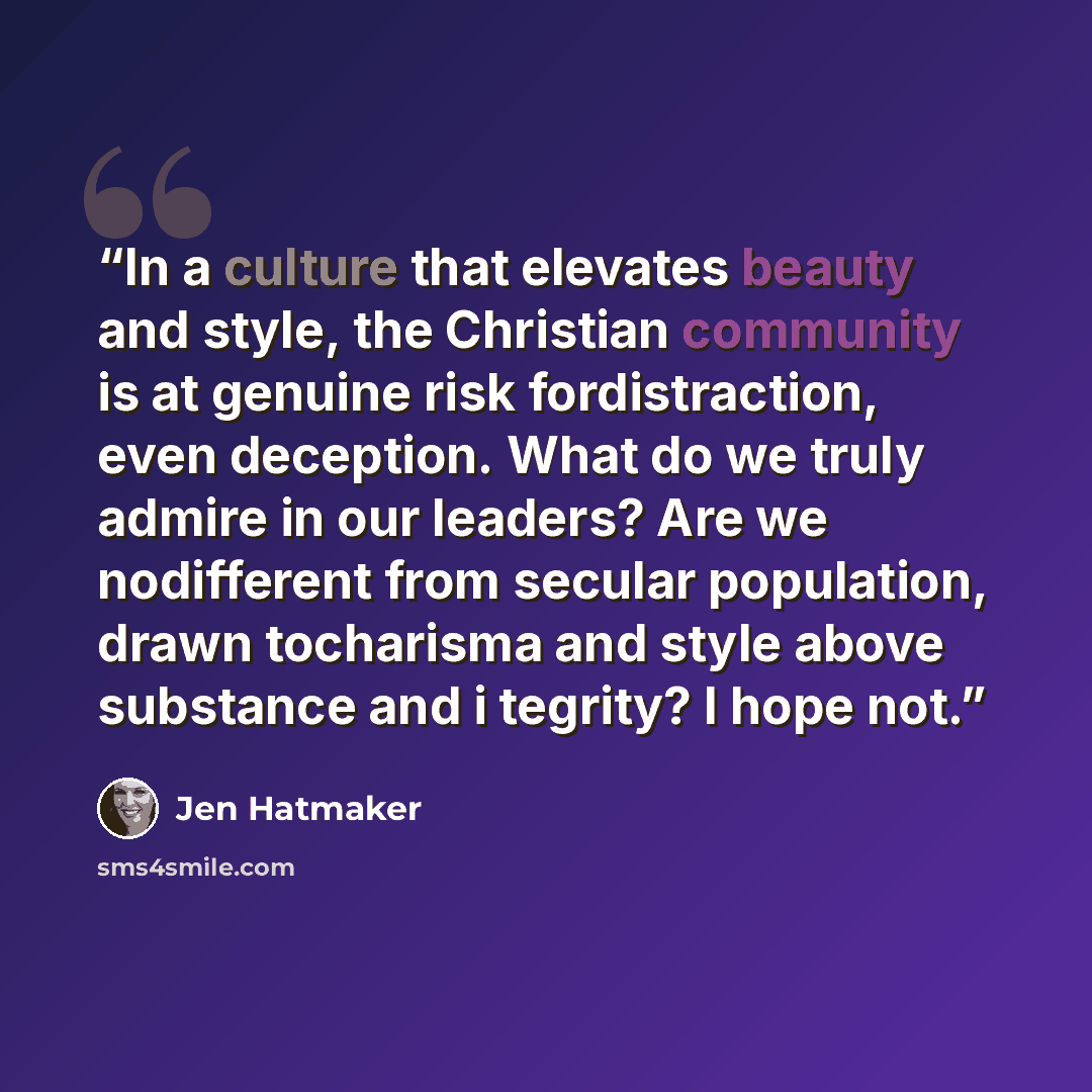 “In a culture that elevates beauty and style, the Christian community is at genuine risk fordistraction, even deception. What do we truly admire in our leaders? Are we nodifferent from secular population, drawn tocharisma and style above substance and i tegrity? I hope not.” quote by Jen Hatmaker