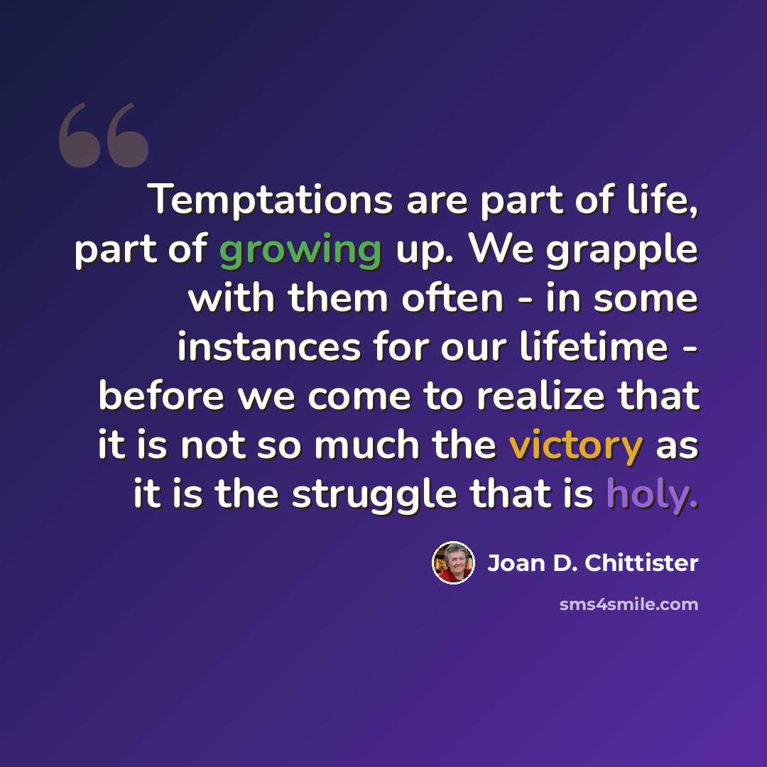 “Temptations are part of life, part of growing up. We grapple with them often - in some instances for our lifetime - before we come to realize that it is not so much the victory as it is the struggle that is holy.” quote by Joan D. Chittister