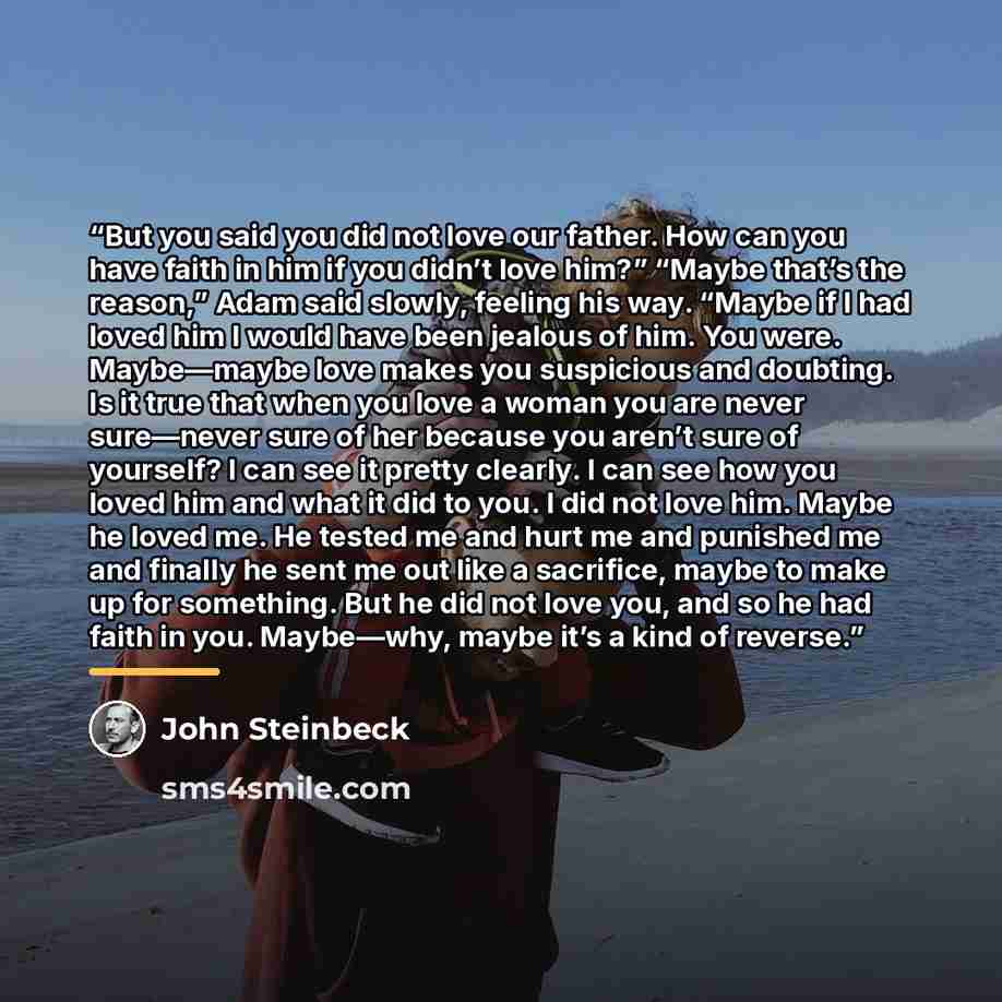 “But you said you did not love our father. How can you have faith in him if you didn’t love him?” “Maybe that’s the reason,” Adam said slowly, feeling his way. “Maybe if I had loved him I would have been jealous of him. You were. Maybe—maybe love makes you suspicious and doubting. Is it true that…” quote by John Steinbeck