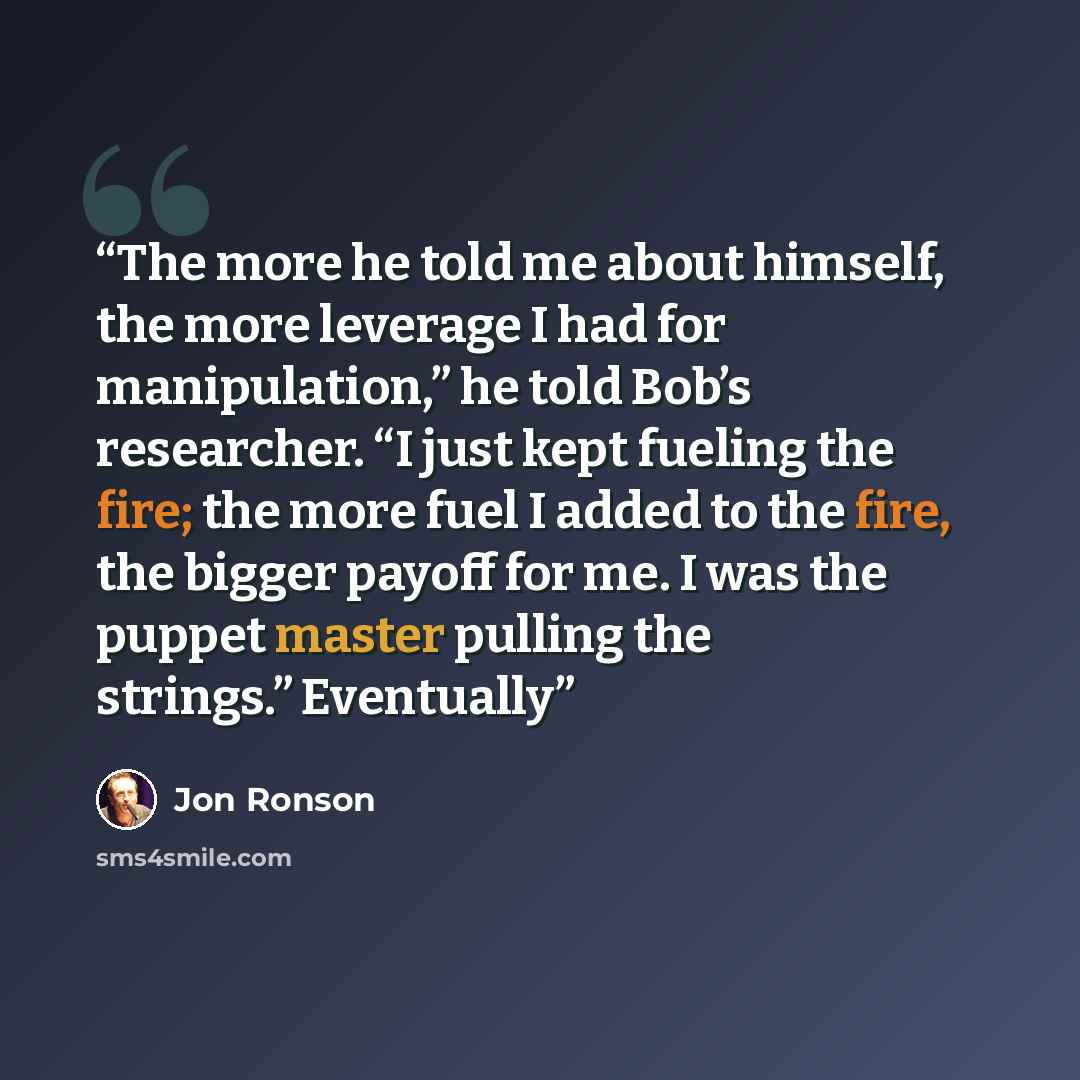 “The more he told me about himself, the more leverage I had for manipulation,” he told Bob’s researcher. “I just kept fueling the fire; the more fuel I added to the fire, the bigger payoff for me. I was the puppet master pulling the strings.” Eventually” quote by Jon Ronson