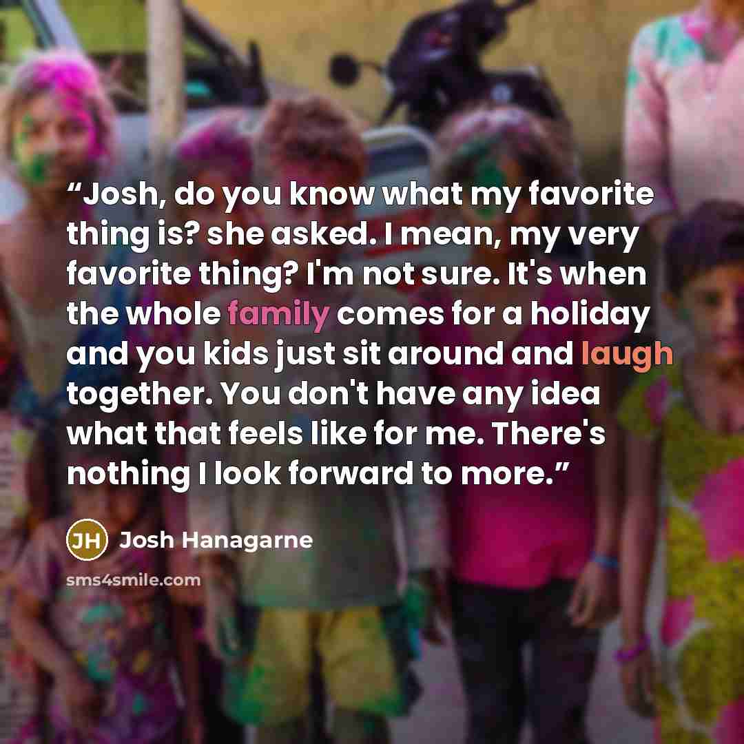 “Josh, do you know what my favorite thing is? she asked. I mean, my very favorite thing? I'm not sure. It's when the whole family comes for a holiday and you kids just sit around and laugh together. You don't have any idea what that feels like for me. There's nothing I look forward to more.” quote by Josh Hanagarne