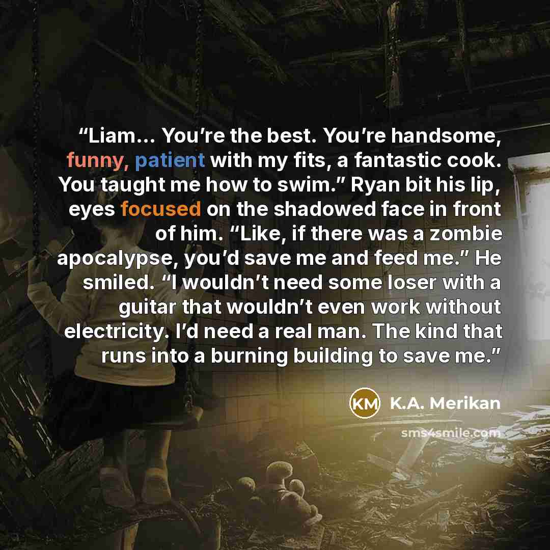 “Liam... You’re the best. You’re handsome, funny, patient with my fits, a fantastic cook. You taught me how to swim.” Ryan bit his lip, eyes focused on the shadowed face in front of him. “Like, if there was a zombie apocalypse, you’d save me and feed me.” He smiled. “I wouldn’t need some loser with…” quote by K.A. Merikan