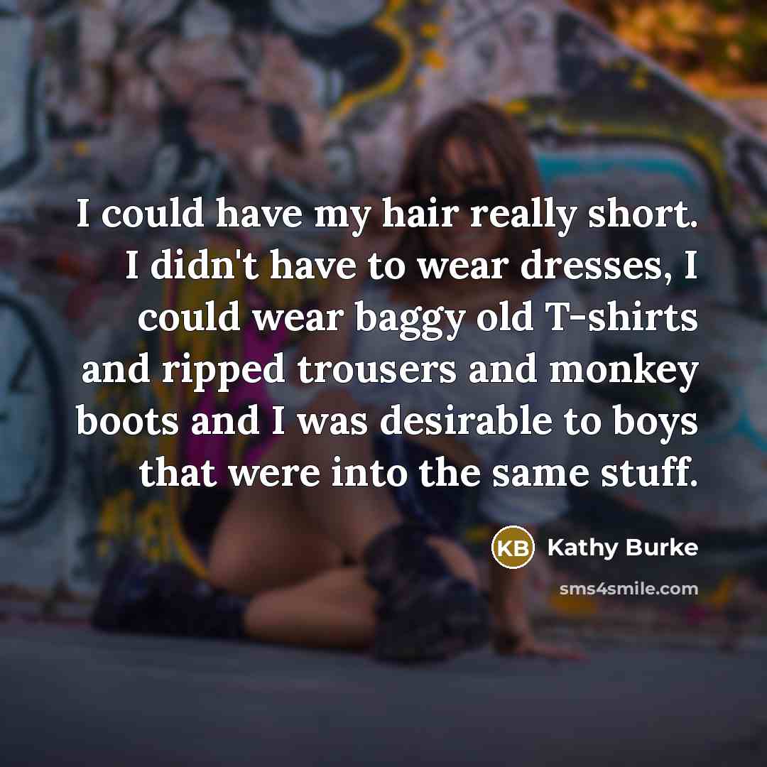“I could have my hair really short. I didn't have to wear dresses, I could wear baggy old T-shirts and ripped trousers and monkey boots and I was desirable to boys that were into the same stuff.” quote by Kathy Burke