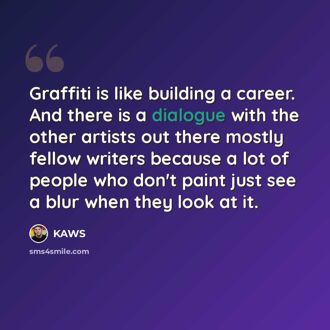 “Graffiti is like building a career. And there is a dialogue with the other artists out there mostly fellow writers because a lot of people who don't paint just see a blur when they look at it.” quote by KAWS