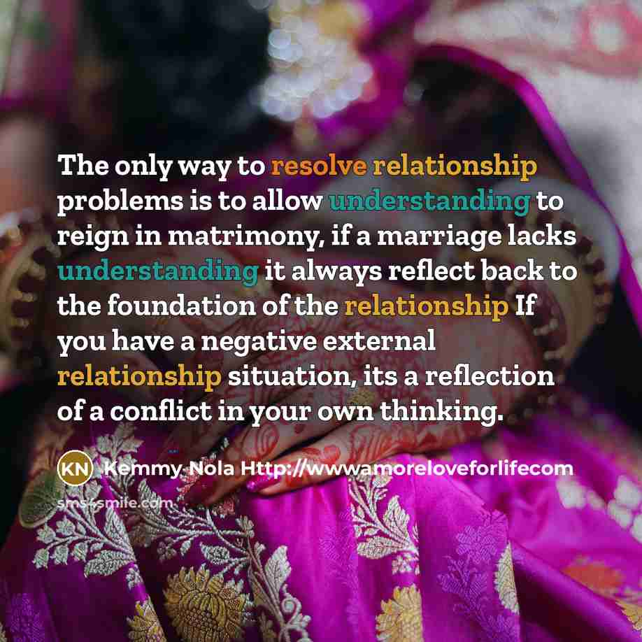 “The only way to resolve relationship problems is to allow understanding to reign in matrimony, if a marriage lacks understanding it always reflect back to the foundation of the relationship If you have a negative external relationship situation, its a reflection of a conflict in your own thinking.” quote by Kemmy Nola Http://wwwamoreloveforlifecom