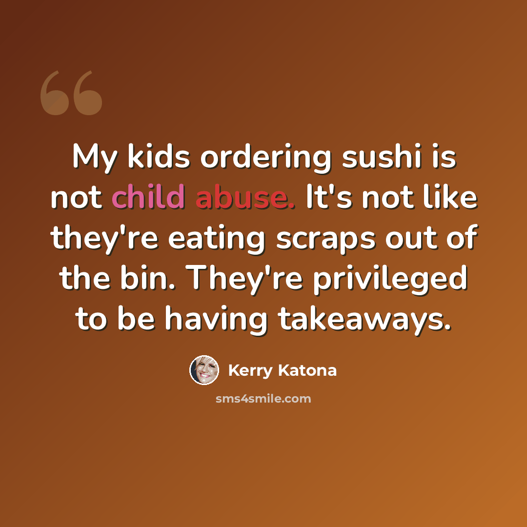 “My kids ordering sushi is not child abuse. It's not like they're eating scraps out of the bin. They're privileged to be having takeaways.” quote by Kerry Katona