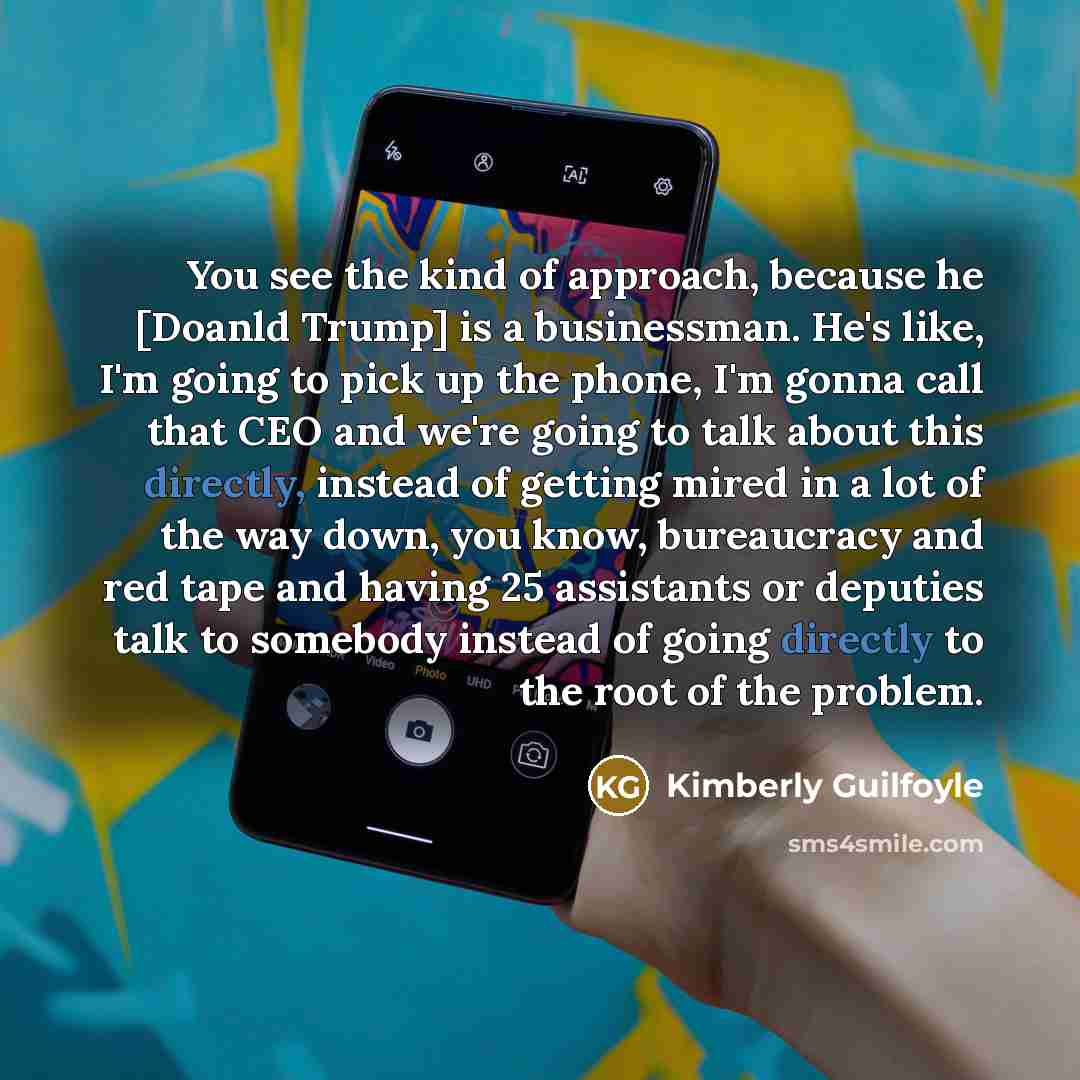 “You see the kind of approach, because he [Doanld Trump] is a businessman. He's like, I'm going to pick up the phone, I'm gonna call that CEO and we're going to talk about this directly, instead of getting mired in a lot of the way down, you know, bureaucracy and red tape and having 25 assistants…” quote by Kimberly Guilfoyle
