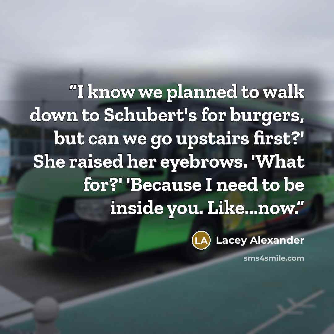 “I know we planned to walk down to Schubert's for burgers, but can we go upstairs first?' She raised her eyebrows. 'What for?' 'Because I need to be inside you. Like...now.” quote by Lacey Alexander