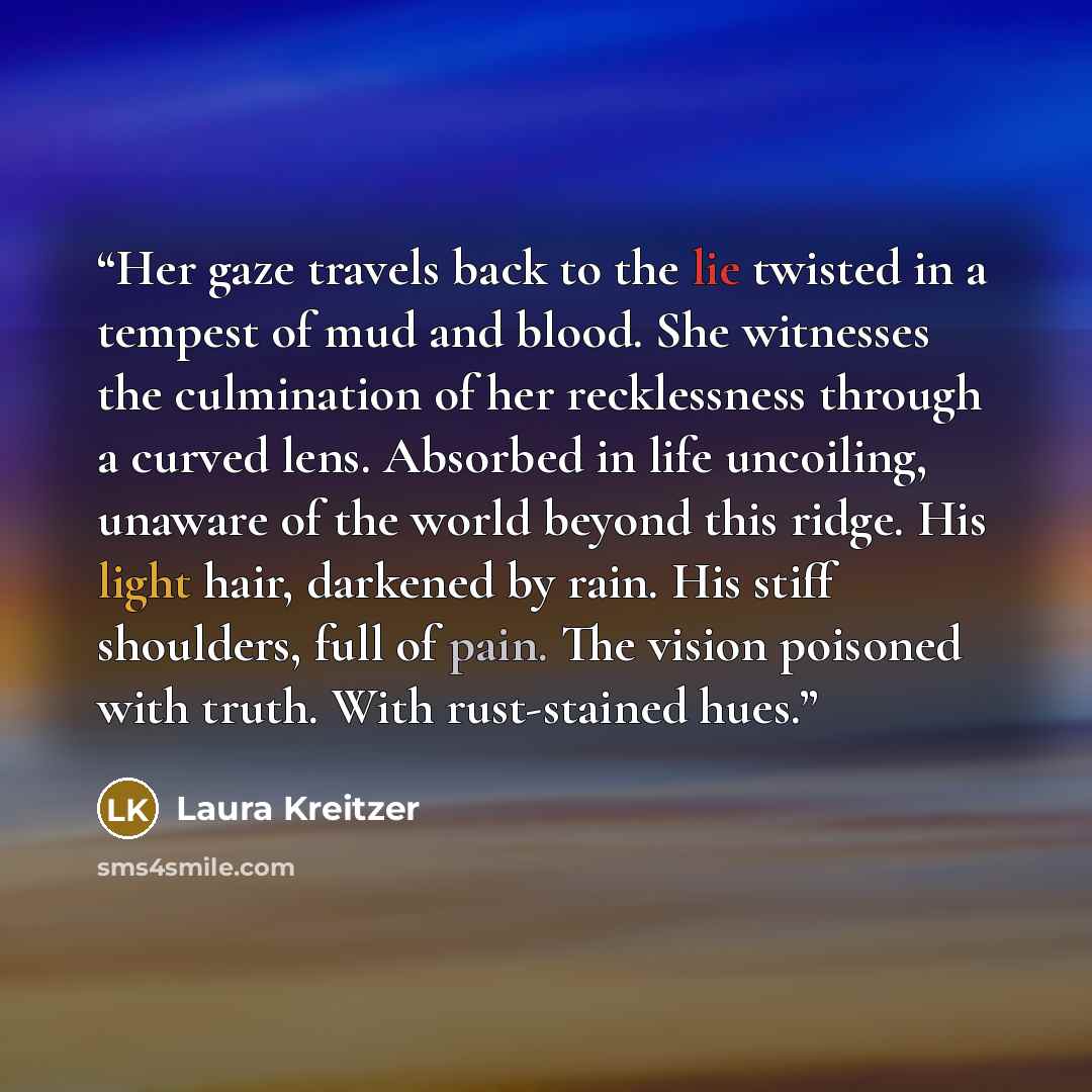“Her gaze travels back to the lie twisted in a tempest of mud and blood. She witnesses the culmination of her recklessness through a curved lens. Absorbed in life uncoiling, unaware of the world beyond this ridge. His light hair, darkened by rain. His stiff shoulders, full of pain. The vision…” quote by Laura Kreitzer