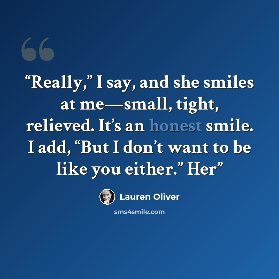“Really,” I say, and she smiles at me—small, tight, relieved. It’s an honest smile. I add, “But I don’t want to be like you either.” Her” quote by Lauren Oliver