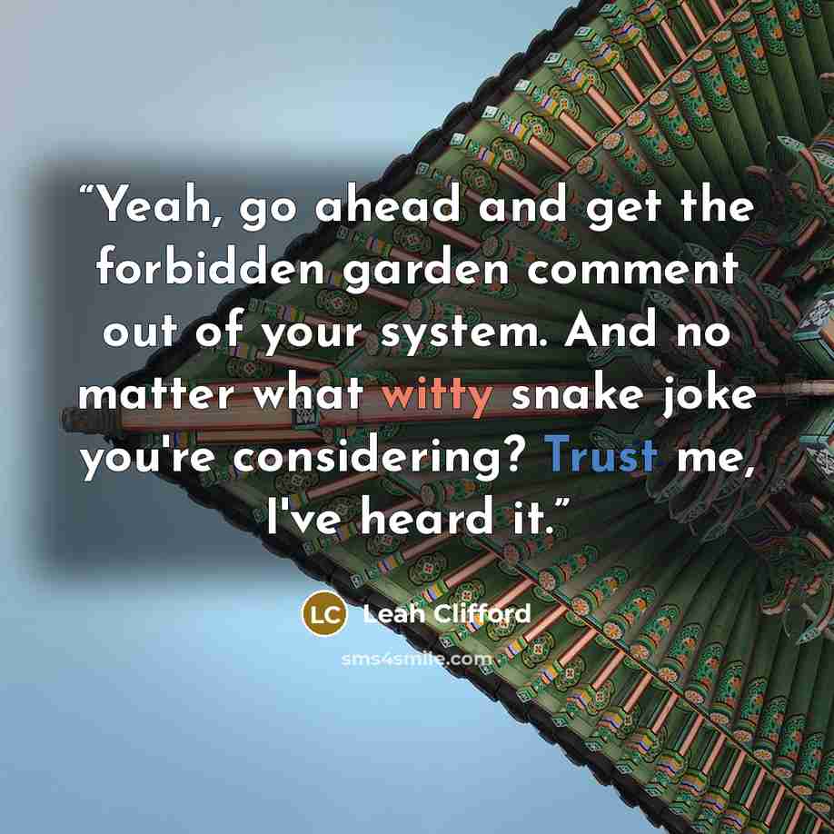 “Yeah, go ahead and get the forbidden garden comment out of your system. And no matter what witty snake joke you're considering? Trust me, I've heard it.” quote by Leah Clifford