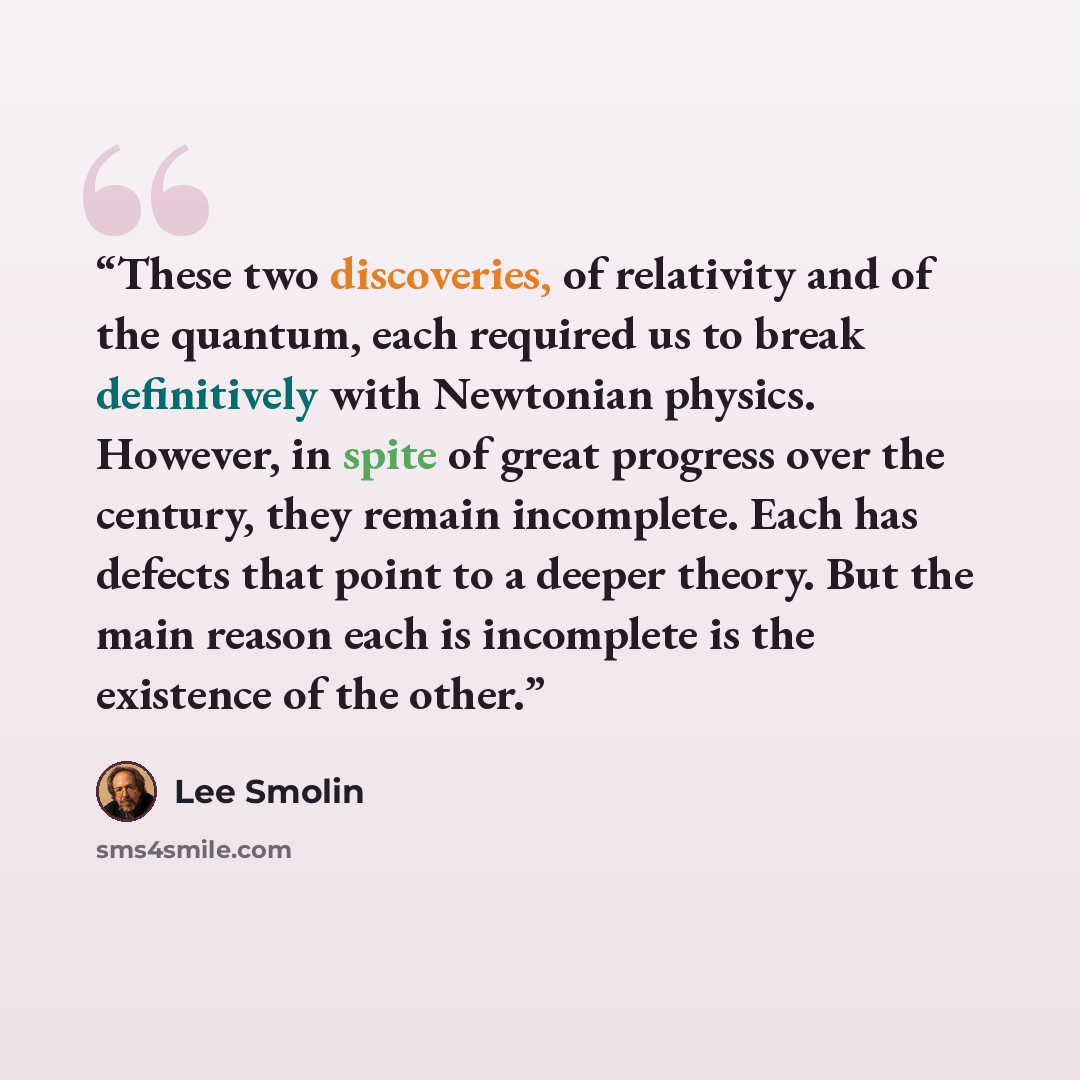 “These two discoveries, of relativity and of the quantum, each required us to break definitively with Newtonian physics. However, in spite of great progress over the century, they remain incomplete. Each has defects that point to a deeper theory. But the main reason each is incomplete is the…” quote by Lee Smolin