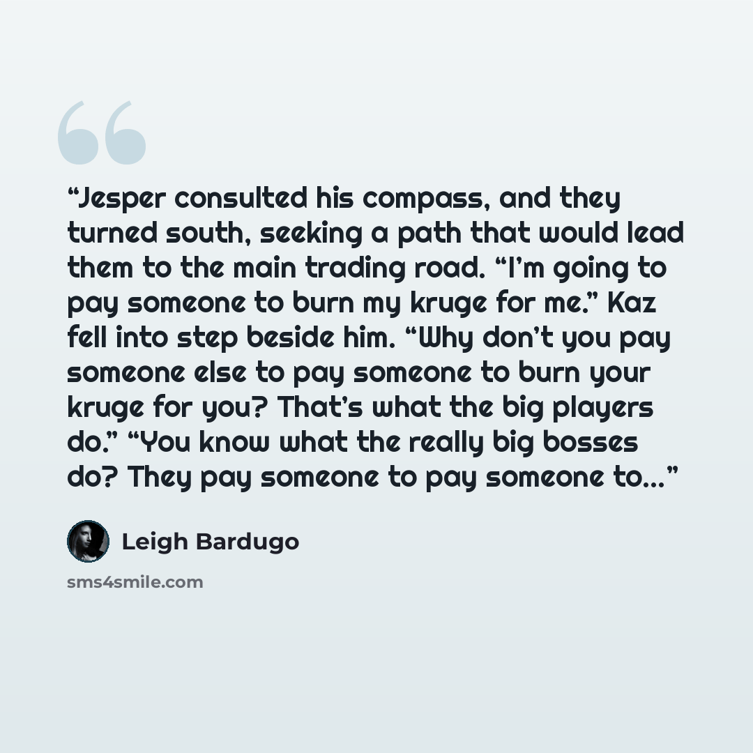 “Jesper consulted his compass, and they turned south, seeking a path that would lead them to the main trading road. “I’m going to pay someone to burn my kruge for me.” Kaz fell into step beside him. “Why don’t you pay someone else to pay someone to burn your kruge for you? That’s what the big…” quote by Leigh Bardugo