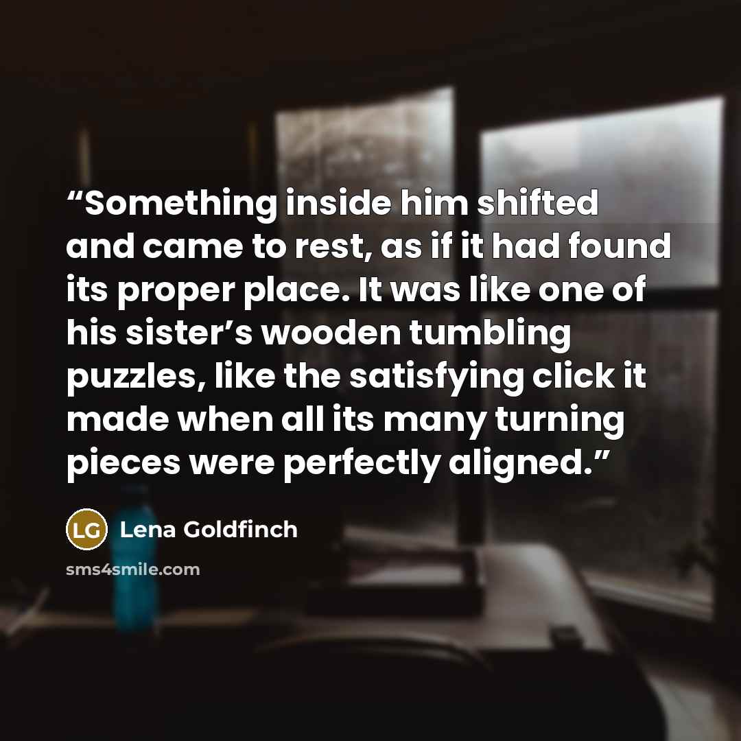 “Something inside him shifted and came to rest, as if it had found its proper place. It was like one of his sister’s wooden tumbling puzzles, like the satisfying click it made when all its many turning pieces were perfectly aligned.” quote by Lena Goldfinch