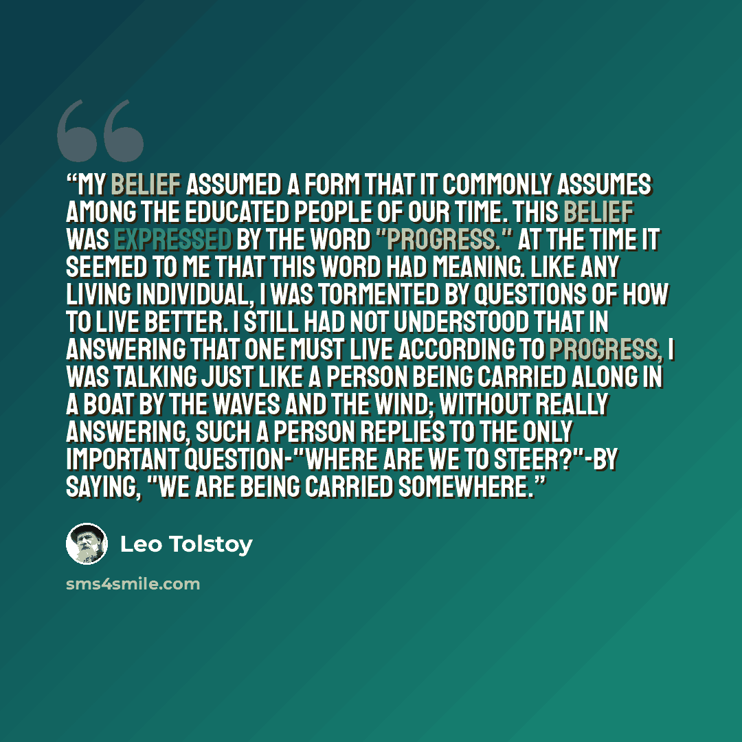 “My belief assumed a form that it commonly assumes among the educated people of our time. This belief was expressed by the word "progress." At the time it seemed to me that this word had meaning. Like any living individual, I was tormented by questions of how to live better. I still had not…” quote by Leo Tolstoy