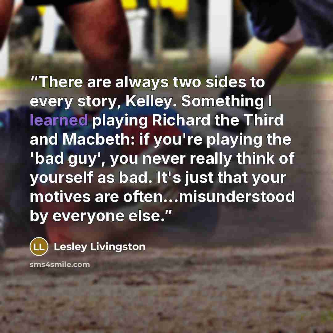 “There are always two sides to every story, Kelley. Something I learned playing Richard the Third and Macbeth: if you're playing the 'bad guy', you never really think of yourself as bad. It's just that your motives are often...misunderstood by everyone else.” quote by Lesley Livingston