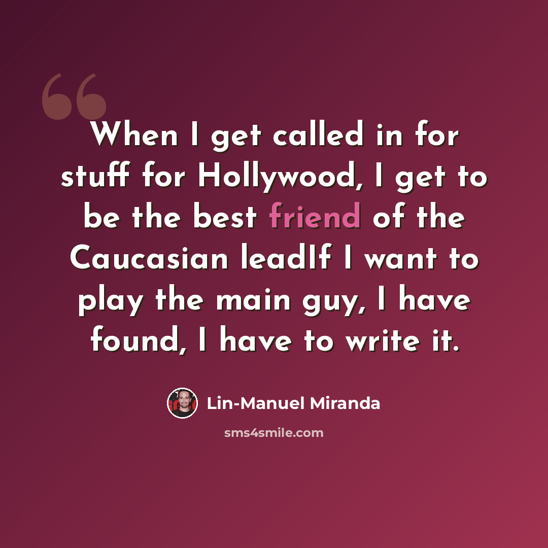 “When I get called in for stuff for Hollywood, I get to be the best friend of the Caucasian leadIf I want to play the main guy, I have found, I have to write it.” quote by Lin-Manuel Miranda