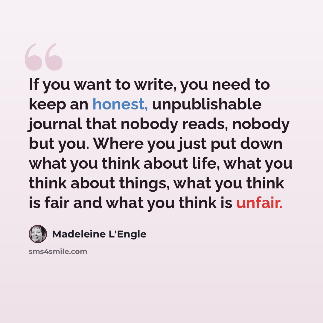 “If you want to write, you need to keep an honest, unpublishable journal that nobody reads, nobody but you. Where you just put down what you think about life, what you think about things, what you think is fair and what you think is unfair.” quote by Madeleine L'Engle